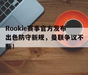 爱游戏-Rookie赛事官方发布出色防守新规，曼联争议不断！的简单介绍